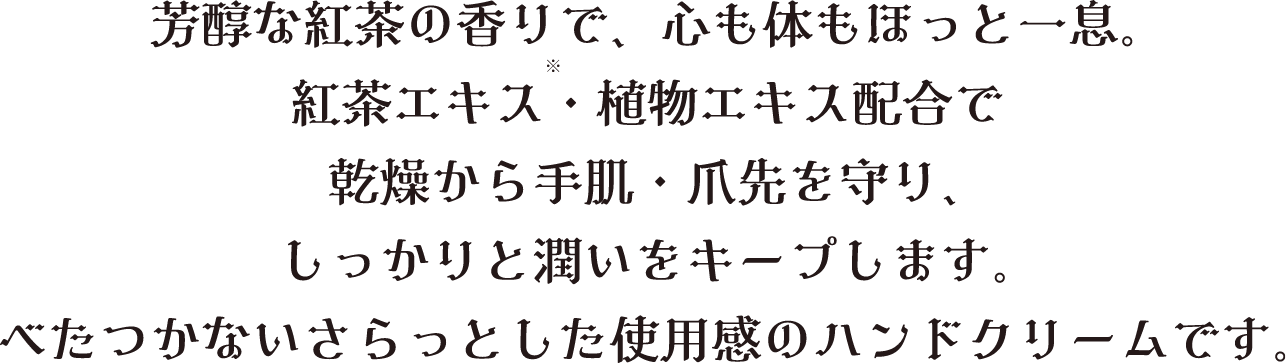 芳醇な紅茶の香りで、心も体もほっと一息。紅茶エキス（チャ葉エキス）・植物エキス配合で乾燥から手肌・爪先を守り、しっかりと潤いをキープします。ベタつかないサラッとした使用感のハンドクリームです。