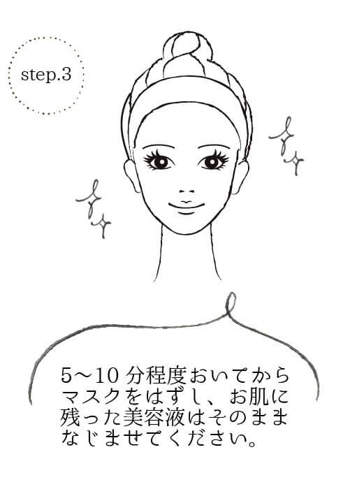 step3 5〜10分程度おいてからマスクをはずし、お肌に 残った美容液はそのままお肌になじませてください。